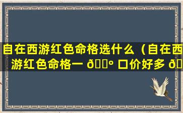 自在西游红色命格选什么（自在西游红色命格一 🌺 口价好多 🌻 元宝）